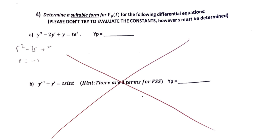 4) Determine a suitable form for Y₁(t) for the following differential equations:
(PLEASE DON'T TRY TO EVALUATE THE CONSTANTS, however s must be determined)
Yp=
a) y" - 2y' + y = tet.
p²-2r+r
r = -1
b) y""+y' = tsint
(Hint: There are 3 terms for FSS) Yp=