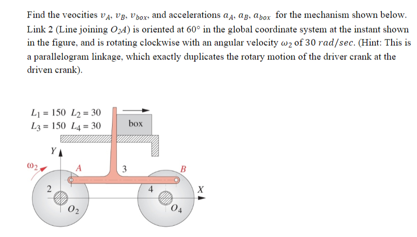 Find the veocities VA, VB, Vbox, and accelerations aд, ağ, a box for the mechanism shown below.
Link 2 (Line joining O₂4) is oriented at 60° in the global coordinate system at the instant shown
in the figure, and is rotating clockwise with an angular velocity w2 of 30 rad/sec. (Hint: This is
a parallelogram linkage, which exactly duplicates the rotary motion of the driver crank at the
driven crank).
L1= 150 L2= 30
L3= 150 L4= 30
Y
2
A
02
3
box
4
B
04
X