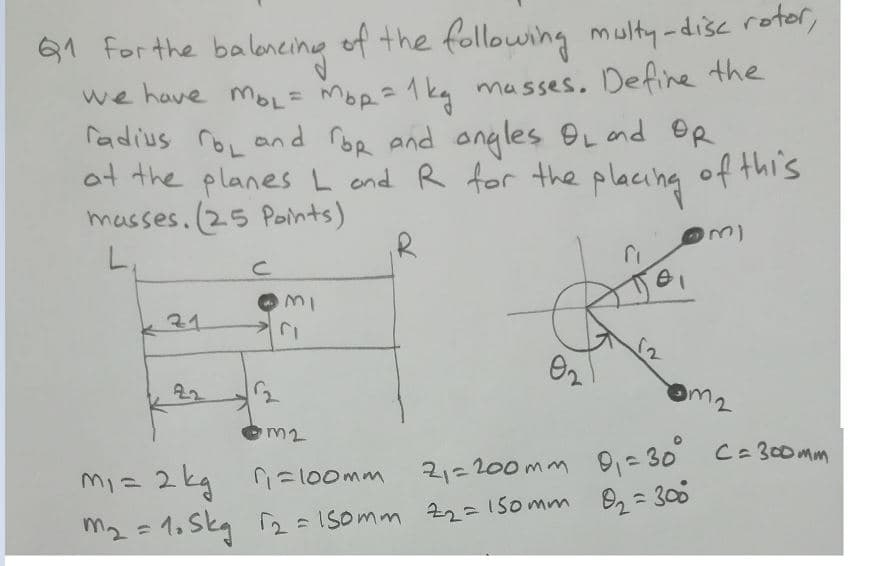 61 for the baloneing
we have moL= Mop=1kg masses. Define the
radius roL and roe and ongles OLand OR
ot the planes L and R for the placing
masses.(25 Points)
of the following multy -disc rotor,
of this
31
22
m2
m2
m1= 2 kg =100mm
21=200mm 9= 30 C= 30omm
m2 = 1, Skg 2=ISomm 22=15omm B2= 300
%3)

