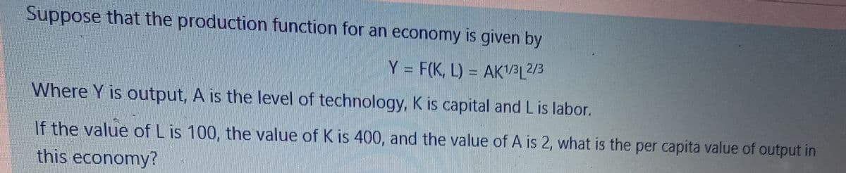 Suppose that the production function for an economy is given by
Y F(K, L) = AK'/BL2/3
Where Y is output, A is the level of technology, K is capital and L is labor.
If the value of L is 100, the value of K is 400, and the value of A is 2, what is the per capita value of output in
this economy?
