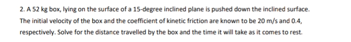 2. A 52 kg box, lying on the surface of a 15-degree inclined plane is pushed down the inclined surface.
The initial velocity of the box and the coefficient of kinetic friction are known to be 20 m/s and 0.4,
respectively. Solve for the distance travelled by the box and the time it will take as it comes to rest.
