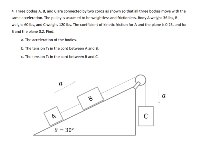 4. Three bodies A, B, and C are connected by two cords as shown so that all three bodies move with the
same acceleration. The pulley is assumed to be weightless and frictionless. Body A weighs 36 Ibs, B
weighs 60 lbs, and C weighs 120 lbs. The coefficient of kinetic friction for A and the plane is 0.25, and for
B and the plane 0.2. Find:
a. The acceleration of the bodies.
b. The tension T, in the cord between A and B.
c. The tension T2 in the cord between B and C.
а
В
а
A
0 = 30°
