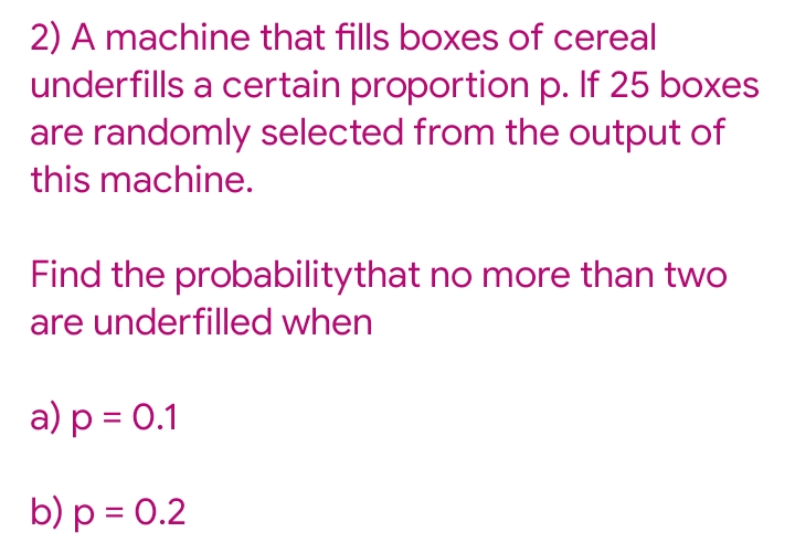 2) A machine that fills boxes of cereal
underfills a certain proportion p. If 25 boxes
are randomly selected from the output of
this machine.
Find the probabilitythat no more than two
are underfilled when
a) p = 0.1
b) p = 0.2
