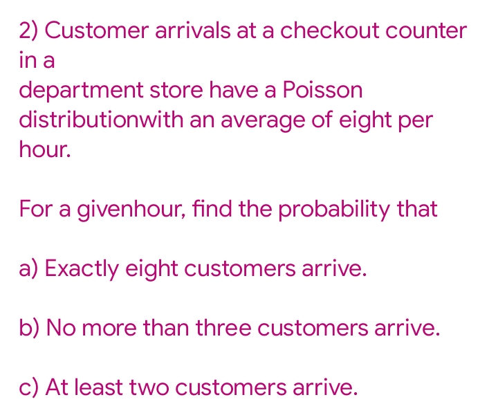 2) Customer arrivals at a checkout counter
in a
department store have a Poisson
distributionwith an average of eight per
hour.
For a givenhour, find the probability that
a) Exactly eight customers arrive.
b) No more than three customers arrive.
c) At least two customers arrive.
