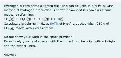 Hydrogen is considered a "green fuel" and can be used in fuel cells. One
method of hydrogen production is shown below and is known as steam
methane reforming:
CH,(g) + H,0(g) → 3 H,(g) + Co(g)
Calculate the volume in kL, at SATP, of H2(g) produced when 919 g of
CHạ(g) reacts with excess steam.
Do not show your work in the space provided.
Record only your final answer with the correct number of significant digits
and the proper units.
Answer:
