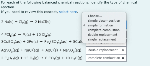 For each of the following balanced chemical reactions, identify the type of chemical
reaction.
If you need to review this concept, select here.
Choose...
2 Na(s) + Cl,(g)
2 NaC((s)
simple decomposition
V simple formation
complete combustion
4 PCI(g) + P,(s) + 10 Cl,(g)
double replacement
3Cuso,(aq) + 2Fe(s) → Fe,(so,),(aq) + 3Cu single replacement
AGNO,(aq) + NaCI(aq) → AgCl(s) + NaNO,(aq)
double replacement +
2 C,H2o(g) + 13 02(g) - 8 CO,(g) + 10 H,0(g)
complete combustion +
