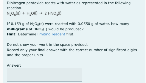 Dinitrogen pentoxide reacts with water as represented in the following
reaction.
N,0,(s) + H,0(1) → 2 HNO,()
If 0.159 g of N205(s) were reacted with 0.0550 g of water, how many
milligrams of HNO3(1) would be produced?
Hint: Determine limiting reagent first.
Do not show your work in the space provided.
Record only your final answer with the correct number of significant digits
and the proper units.
Answer:
