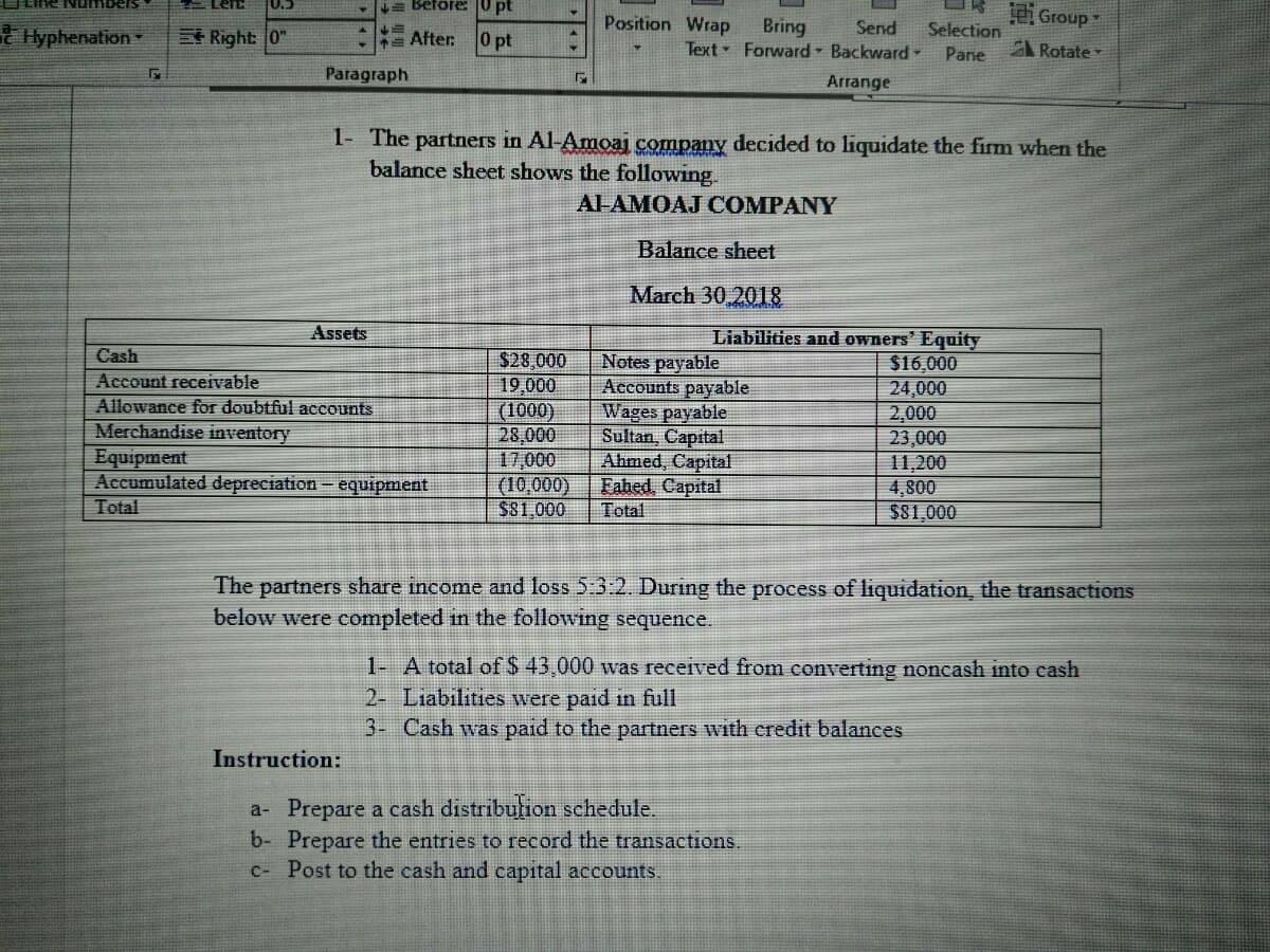 = Before: 0 pt
DR Group
0.)
Position Wrap
Bring
Text Forward Backward -
e Hyphenation
Right 0"
Send
Selection
After:
0 pt
A Rotate
Pane
Paragraph
Arrange
1- The partners in Al-Amoaj company decided to liquidate the firm when the
balance sheet shows the following.
Al-AMOAJ COMPANY
Balance sheet
March 30,2018
Assets
Liabilities and owners' Equity
$16,000
Cash
$28,000
19,000
(1000)
28,000
17,000
(10,000)
$81,000
Notes payable
Accounts payable
Wages payable
Sultan, Capital
Ahmed, Capital
Eabed, Capital
Total
Account receivable
24,000
2,000
23,000
11,200
4,800
$81,000
Allowance for doubtful accounts
Merchandise inventory
Equipment
Accumulated depreciation - equipment
Total
The partners share income and loss 5:3:2. During the process of liquidation, the transactions
below were completed in the following sequence.
1- A total of$ 43,000 was received from converting noncash into cash
2- Liabilities were paid in full
3- Cash was paid to the partners with credit balances
Instruction:
a- Prepare a cash distribution schedule.
b- Prepare the entries to record the transactions.
C- Post to the cash and capital accounts.
