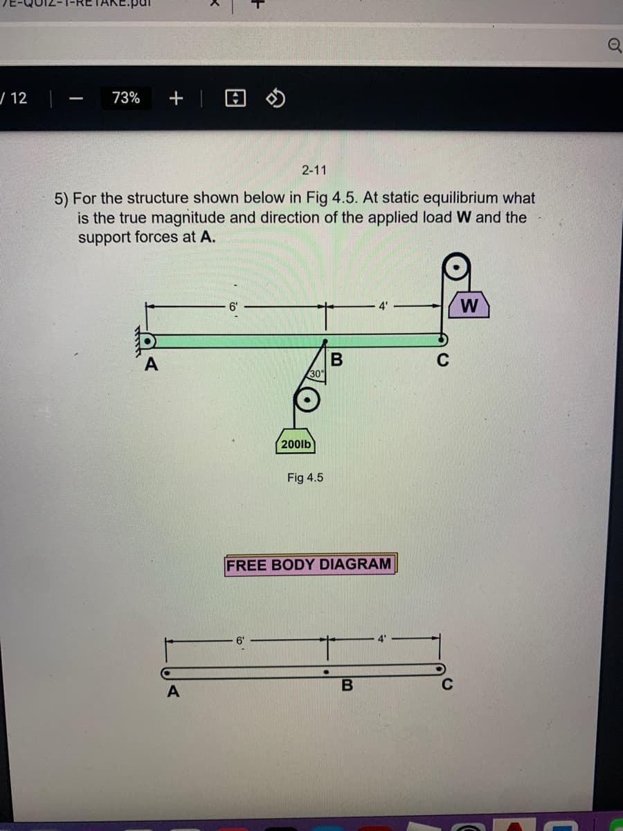 / 12
73%
2-11
5) For the structure shown below in Fig 4.5. At static equilibrium what
is the true magnitude and direction of the applied load W and the
support forces at A.
4'
W
30
200lb
Fig 4.5
FREE BODY DIAGRAM
B
of
