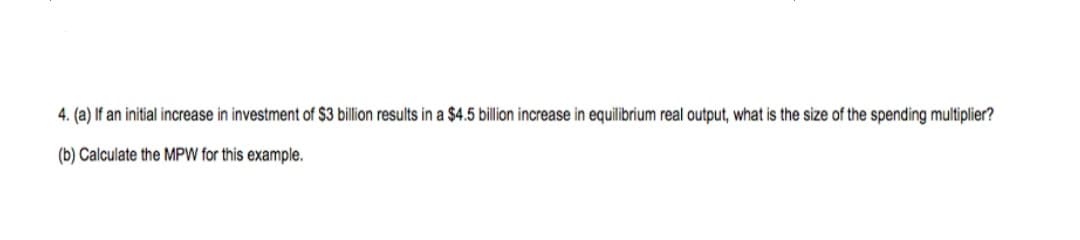 4. (a) If an initial increase in investment of $3 billion results in a $4.5 billion increase in equilibrium real output, what is the size of the spending multiplier?
(b) Calculate the MPW for this example.
