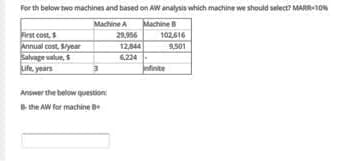 For th below two machines and based on AW analysis which machine we should select? MARR-10
Machine
102,616
Machine A
First cost,
Annual cost. Syear
Salvage value, S
Life, years
29.956
12,844
9,501
6,224-
ntnite
Answer the below questione
the AW for machine
