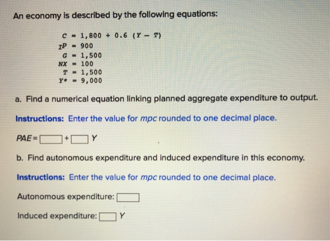 An economy is described by the following equations:
C - 1,800 + 0.6 (Y - T)
- 900
G - 1,500
NX - 100
T - 1,500
Y* - 9,000
IP
a. Find a numerical equation linking planned aggregate expenditure to output.
Instructions: Enter the value for mpc rounded to one decimal place.
PAE=
]+O Y
b. Find autonomous expenditure and induced expenditure in this economy.
Instructions: Enter the value for mpc rounded to one decimal place.
Autonomous expenditure:
Induced expenditure:
