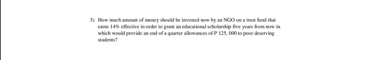 3) How much amount of money should be invested now by an NGO on a trust fund that
earns 14% effective in order to grant an educational scholarship five years from now in
which would provide an end of a quarter allowances of P 125, 000 to poor deserving
students?
