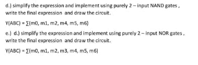 d.) simplify the expression and implement using purely 2- input NAND gates,
write the final expression and draw the circuit.
Y(ABC) = E(mo, m1, m2, m4, m5, m6)
e.) d.) simplify the expression and implement using purely 2- input NOR gates,
write the final expression and draw the circuit.
Y(ABC) = E(m0, m1, m2, m3, m4, m5, m6)
