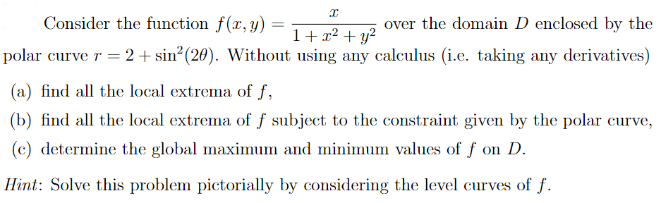 Consider the function f(x, y) =
over the domain D enclosed by the
1+ x² + y²
polar curve r =2+sin² (20). Without using any calculus (i.e. taking any derivatives)
(a) find all the local extrema of f,
(b) find all the local extrema of f subject to the constraint given by the polar curve,
(c) determine the global maximum and minimum values of f on D.
Hint: Solve this problem pictorially by considering the level curves of f.
