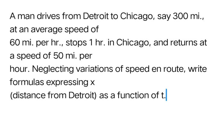 A man drives from Detroit to Chicago, say 300 mi.,
at an average speed of
60 mi. per hr., stops 1 hr. in Chicago, and returns at
a speed of 50 mi. per
hour. Neglecting variations of speed en route, write
formulas expressing x
(distance from Detroit) as a function of t.
