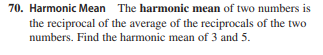 70. Harmonic Mean The harmonic mean of two numbers is
the reciprocal of the average of the reciprocals of the two
numbers. Find the harmonic mean of 3 and 5.
