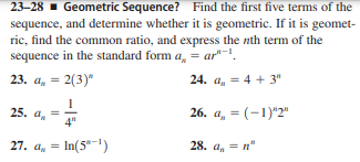 23-28 - Geometric Sequence? Find the first five terms of the
sequence, and determine whether it is geometric. If it is geomet-
ric, find the common ratio, and express the nth term of the
sequence in the standard form a, = ar"-.
23. a, = 2(3)"
24. a, = 4 + 3"
25. a, =
4"
26. a, = (-1)"2"
27. a, = In(5"-1)
28. а, — п"
