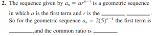 2. The sequence given by a, = ar"
is a geometric sequence
in which a is the first term and r is the
So for the geometric sequence a, = 2(5)"- the first term is
%3D
„and the common ratio is

