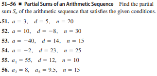 51-56 - Partial Sums of an Arithmetic Sequence Find the partial
sum S, of the arithmetic sequence that satisfies the given conditions.
-51. а %3D 3, d %3D 5, п %3D 20
52. а %3D
10, d %3D -8, п %3D 30
53. а %3D —40, d%3D 14, п %3D 15
54. а 3D — 2, d %3D 23, п 3 25
55. а, 3D 55, d%3D 12, п %3 10
56. а, 3 8, а, — 9.5, п%3D 15
