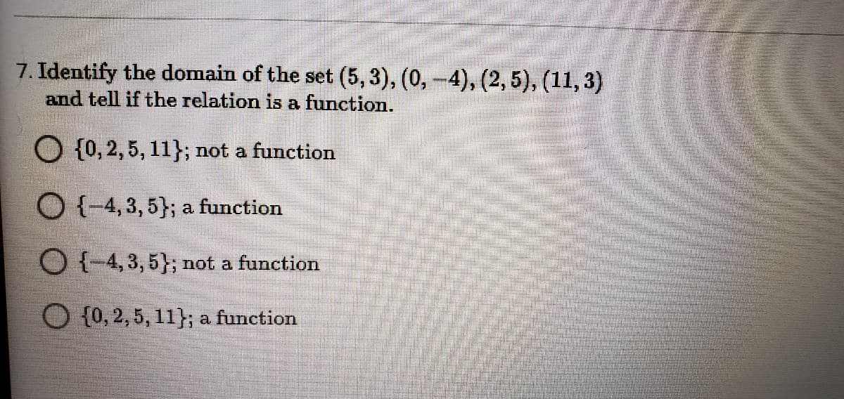 7. Identify the domain of the set (5, 3), (0,-4), (2, 5), (11, 3)
and tell if the relation is a function.
O {0, 2, 5, 11}; not a function
O {-4, 3, 5}; a function
O (4,3, 5}; not a function
O {0, 2, 5, 11}; a function
