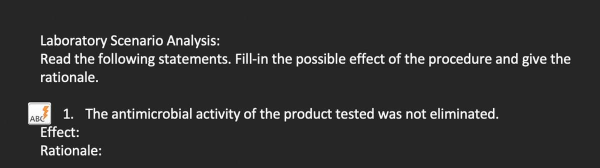 Laboratory Scenario Analysis:
Read the following statements. Fill-in the possible effect of the procedure and give the
rationale.
AB 1. The antimicrobial activity of the product tested was not eliminated.
Effect:
Rationale:
