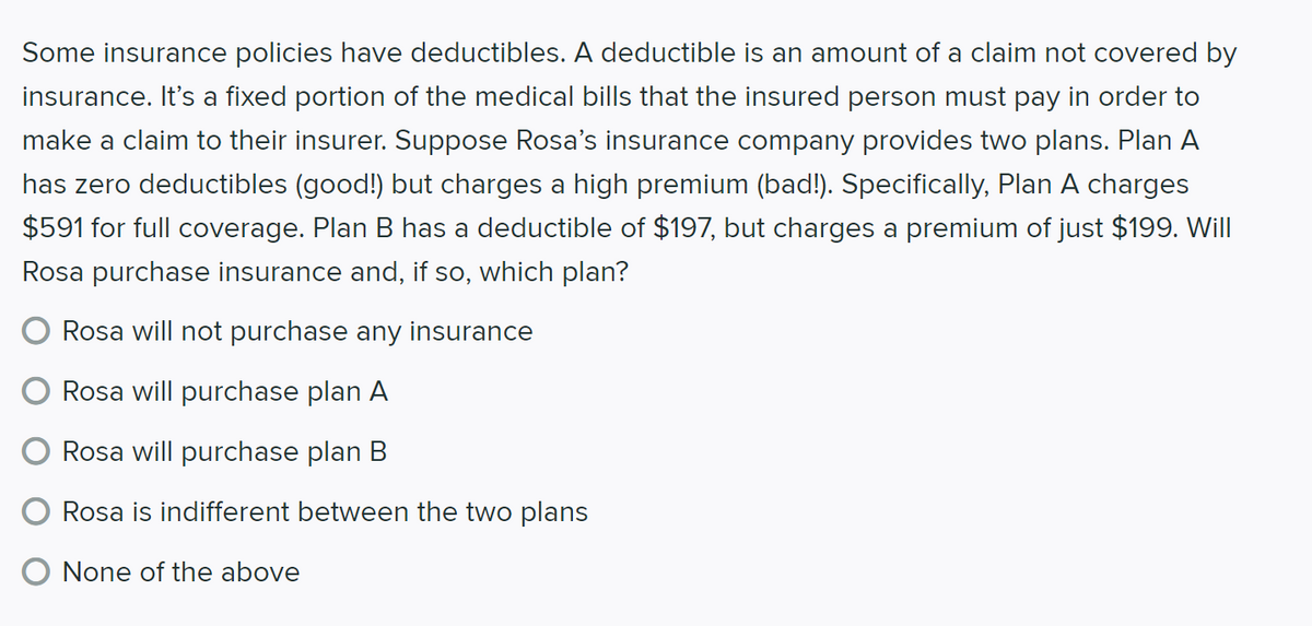 Some insurance policies have deductibles. A deductible is an amount of a claim not covered by
insurance. It's a fixed portion of the medical bills that the insured person must pay in order to
make a claim to their insurer. Suppose Rosa's insurance company provides two plans. Plan A
has zero deductibles (good!) but charges a high premium (bad!). Specifically, Plan A charges
$591 for full coverage. Plan B has a deductible of $197, but charges a premium of just $199. Will
Rosa purchase insurance and, if so, which plan?
Rosa will not purchase any insurance
Rosa will purchase plan A
Rosa will purchase plan B
Rosa is indifferent between the two plans
O None of the above
