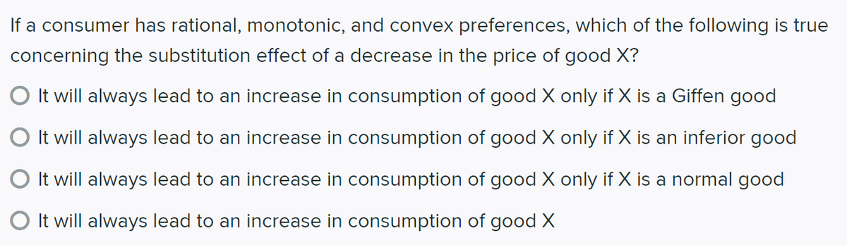 If a consumer has rational, monotonic, and convex preferences, which of the following is true
concerning the substitution effect of a decrease in the price of good X?
It will always lead to an increase in consumption of good X only if X is a Giffen good
It will always lead to an increase in consumption of good X only if X is an inferior good
It will always lead to an increase in consumption of good X only if X is a normal good
It will always lead to an increase in consumption of good X
