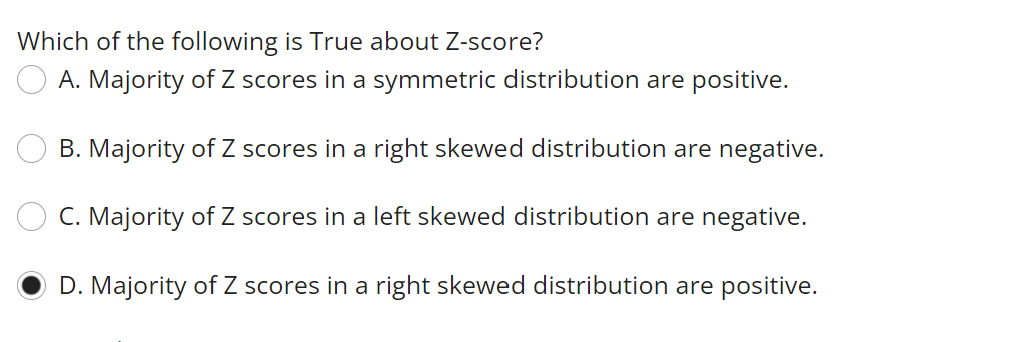 Which of the following is True about Z-score?
A. Majority of Z scores in a symmetric distribution are positive.
B. Majority of Z scores in a right skewed distribution are negative.
C. Majority of Z scores in a left skewed distribution are negative.
D. Majority of Z scores in a right skewed distribution are positive.
