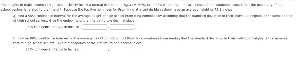 The heights of male seniors in high school closely follow a normal distribution N(µ,0) = N(70.43, 2.73), where the units are inches. Some students suspect that the popularity of high
school seniors is related to their height. Suppose the top five nominees for Prom King at a certain high school have an average height of 72.1 inches.
a) Find a 95% confidence interval for the average height of high school Prom King nominees by assuming that the standard deviation in their individual heights is the same as that
of high school seniors. Give the endpoints of the interval to one decimal place.
95% confidence interval in inches: (
b) Find an 80% confidence interval for the average height of high school Prom King nominees by assuming that the standard deviation in their individual heights is the same as
that of high school seniors. Give the endpoints of the interval to one decimal place.
80% confidence interval in inches: (
