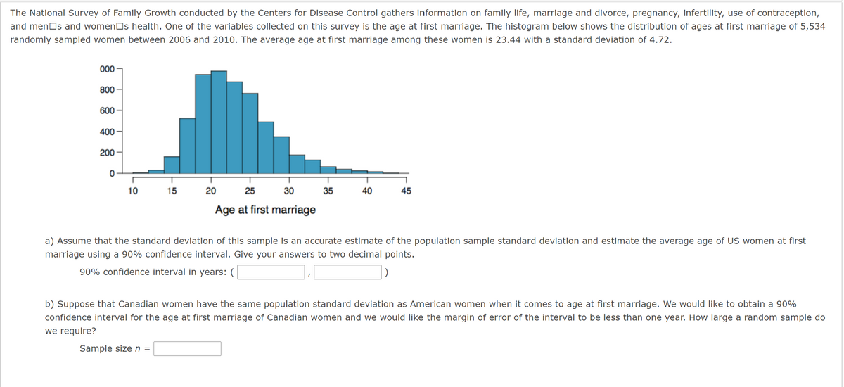 The National Survey of Family Growth conducted by the Centers for Disease Control gathers information on family life, marriage and divorce, pregnancy, infertility, use of contraception,
and menOs and womenOs health. One of the variables collected on this survey is the age at first marriage. The histogram below shows the distribution of ages at first marriage of 5,534
randomly sampled women between 2006 and 2010. The average age at first marriage among these women is 23.44 with a standard deviation of 4.72.
000
800
600
400
200
10
15
20
25
30
35
40
45
Age at first marriage
a) Assume that the standard deviation of this sample is an accurate estimate of the population sample standard deviation and estimate the average age of US women at first
marriage using a 90% confidence interval. Give your answers to two decimal points.
90% confidence interval in years: (
b) Suppose that Canadian women have the same population standard deviation as American women when it comes to age at first marriage. We would like to obtain a 90%
confidence interval for the age at first marriage of Canadian women and we would like the margin of error of the interval to be less than one year. How large a random sample do
we require?
Sample size n =
