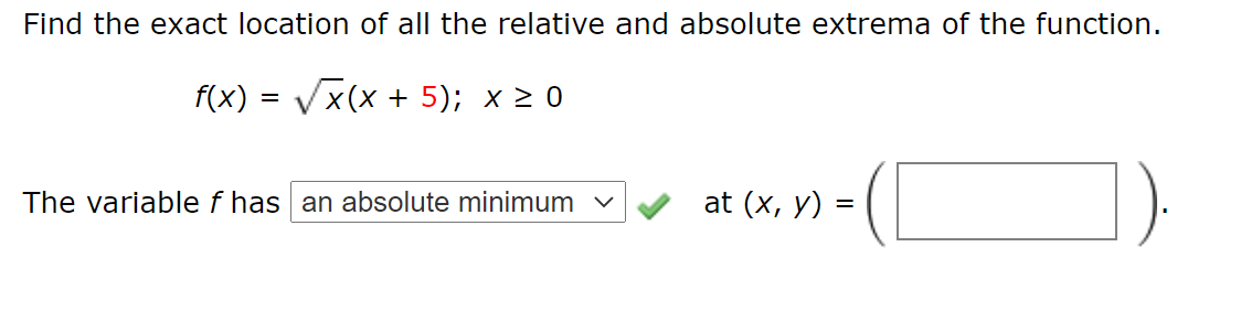Find the exact location of all the relative and absolute extrema of the function.
f(x) = Vx(x + 5); x 2 0
The variable f has an absolute minimum v
at (x, y) =
