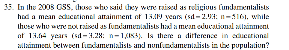35. In the 2008 GSS, those who said they were raised as religious fundamentalists
had a mean educational attainment of 13.09 years (sd=2.93; n=516), while
those who were not raised as fundamentalists had a mean educational attainment
of 13.64 years (sd=3.28; n= 1,083). Is there a difference in educational
attainment between fundamentalists and nonfundamentalists in the population?
