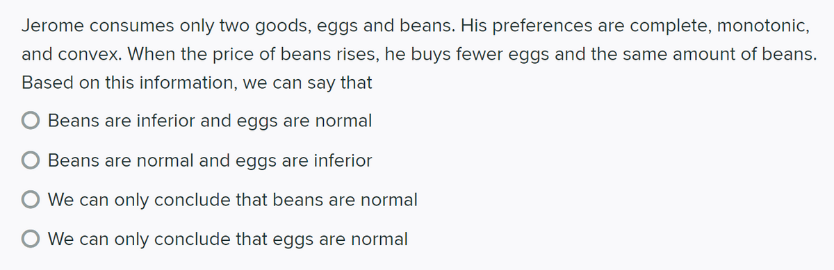 Jerome consumes only two goods, eggs and beans. His preferences are complete, monotonic,
and convex. When the price of beans rises, he buys fewer eggs and the same amount of beans.
Based on this information, we can say that
Beans are inferior and eggs are normal
Beans are normal and eggs are inferior
We can only conclude that beans are normal
We can only conclude that eggs are normal
