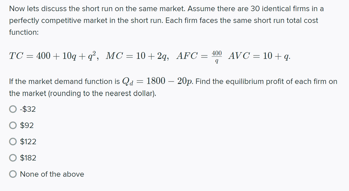 Now lets discuss the short run on the same market. Assume there are 30 identical firms in a
perfectly competitive market in the short run. Each firm faces the same short run total cost
function:
TC = 400 + 10q + q², MC = 10 + 2q, AFC = 400 AVC = 10 + q.
If the market demand function is Qd = 1800 – 20p. Find the equilibrium profit of each firm on
the market (rounding to the nearest dollar).
-$32
$92
$122
$182
None of the above
