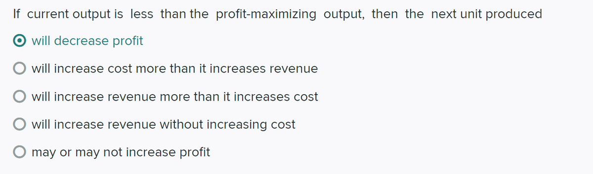 If current output is less than the profit-maximizing output, then the next unit produced
will decrease profit
will increase cost more than it increases revenue
will increase revenue more than it increases cost
will increase revenue without increasing cost
may or may not increase profit

