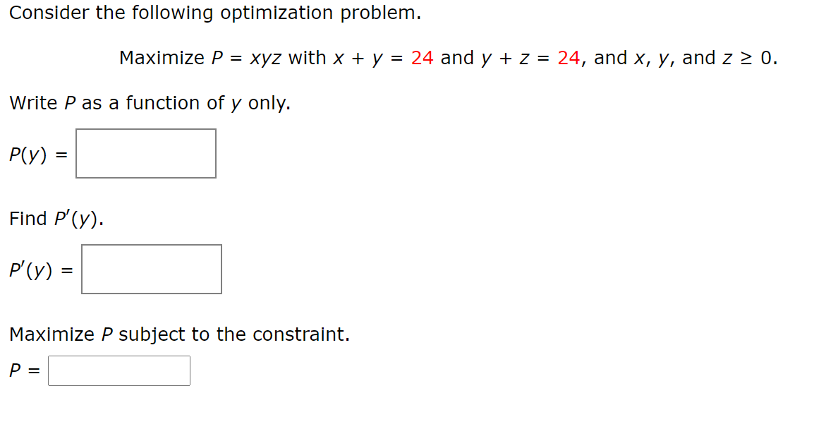 Consider the following optimization problem.
Maximize P =
xyz with x + y = 24 and y + z = 24, and x, y, and z 2 0.
Write P as a function of y only.
P(Y) =
Find P'(y).
P'(y) =
Maximize P subject to the constraint.
P =
