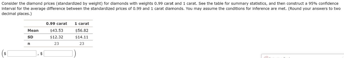 Consider the diamond prices (standardized by weight) for diamonds with weights 0.99 carat and 1 carat. See the table for summary statistics, and then construct a 95% confidence
interval for the average difference between the standardized prices of 0.99 and 1 carat diamonds. You may assume the conditions for inference are met. (Round your answers to two
decimal places.)
0.99 carat
1 carat
Mean
$43.53
$56.82
SD
$12.32
$14.11
23
23
$
%24
