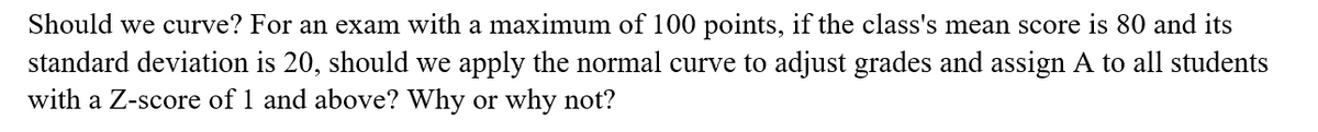 Should we curve? For an exam with a maximum of 100 points, if the class's mean score is 80 and its
standard deviation is 20, should we apply the normal curve to adjust grades and assign A to all students
with a Z-score of 1 and above? Why or why not?
