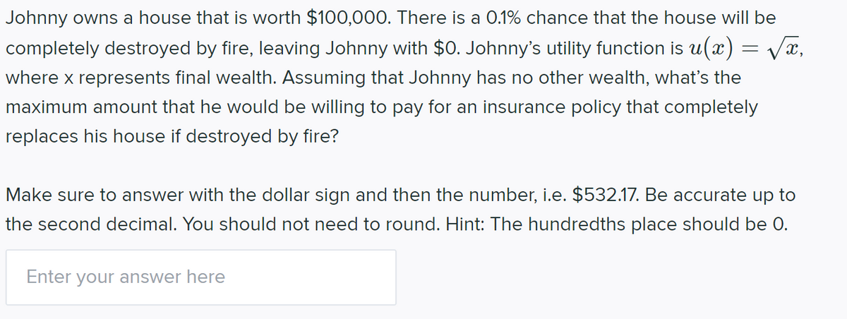 Johnny owns a house that is worth $100,000. There is a O.1% chance that the house will be
completely destroyed by fire, leaving Johnny with $0. Johnny's utility function is u(x) = vx,
where x represents final wealth. Assuming that Johnny has no other wealth, what's the
maximum amount that he would be willing to pay for an insurance policy that completely
replaces his house if destroyed by fire?
Make sure to answer with the dollar sign and then the number, i.e. $532.17. Be accurate up to
the second decimal. You should not need to round. Hint: The hundredths place should be 0.
Enter your answer here
