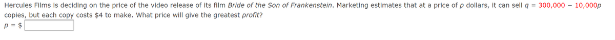 Hercules Films is deciding on the price of the video release of its film Bride of the Son of Frankenstein. Marketing estimates that at a price of p dollars, it can sell q
300,000 – 10,000p
copies, but each copy costs $4 to make. What price will give the greatest profit?
p = $
