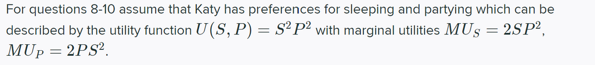 For questions 8-10 assume that Katy has preferences for sleeping and partying which can be
described by the utility function U (S, P) = S² P² with marginal utilities MUS = 2SP²,
MUp = 2PS?.
