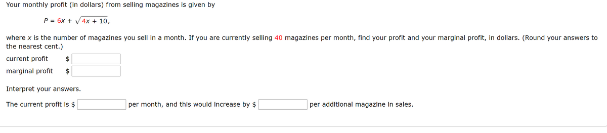 Your monthly profit (in dollars) from selling magazines is given by
P = 6x + V 4x + 10,
where x is the number of magazines you sell in a month. If you are currently selling 40 magazines per month, find your profit and your marginal profit, in dollars. (Round your answers to
the nearest cent.)
current profit
marginal profit
Interpret your answers.
The current profit is $
per month, and this would increase by $
per additional magazine in sales.
