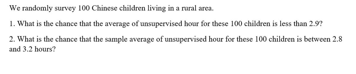 We randomly survey 100 Chinese children living in a rural area.
1. What is the chance that the average of unsupervised hour for these 100 children is less than 2.9?
2. What is the chance that the sample average of unsupervised hour for these 100 children is between 2.8
and 3.2 hours?
