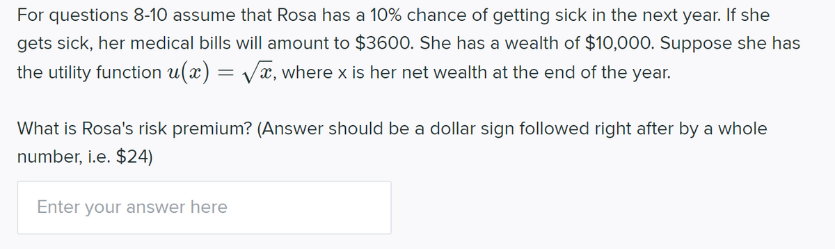 For questions 8-10 assume that Rosa has a 10% chance of getting sick in the next year. If she
gets sick, her medical bills will amount to $3600. She has a wealth of $10,000. Suppose she has
the utility function u(x) = Vx, where x is her net wealth at the end of the year.
What is Rosa's risk premium? (Answer should be a dollar sign followed right after by a whole
number, i.e. $24)
Enter your answer here
