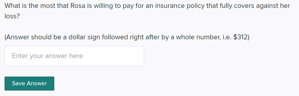 What is the most that Rosa is willing to pay for an insurance policy that fully covers against her
loss?
(Answer should be a dollar sign followed right after by a whole number, i.e. $312)
Enter your answer here
Save Answer
