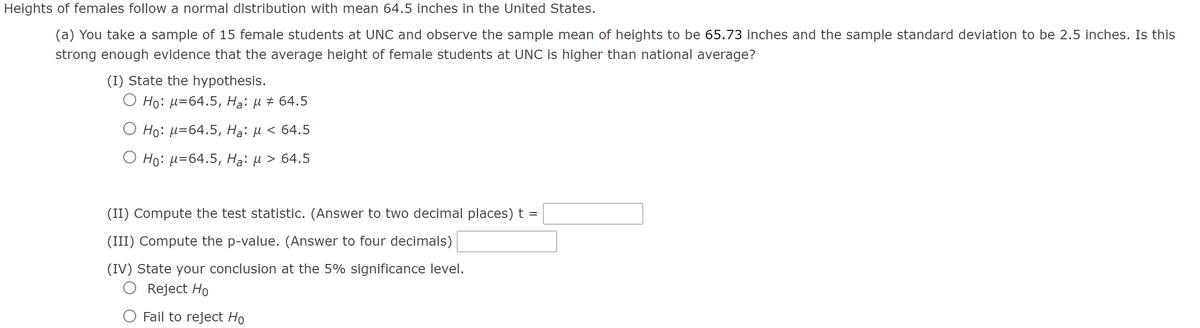 Heights of females follow a normal distribution with mean 64.5 inches in the United States.
(a) You take a sample of 15 female students at UNC and observe the sample mean of heights to be 65.73 inches and the sample standard deviation to be 2.5 inches. Is this
strong enough evidence that the average height of female students at UNC is higher than national average?
(I) State the hypothesis.
О Но: и-64.5, На: и # 64.5
O Ho: µ=64.5, Hạ: µ < 64.5
О Но: и-64.5, Hа: и > 64.5
(II) Compute the test statistic. (Answer to two decimal places) t =
(III) Compute the p-value. (Answer to four decimals)
(IV) State your conclusion at the 5% significance level.
Reject Ho
O Fail to reject Ho
