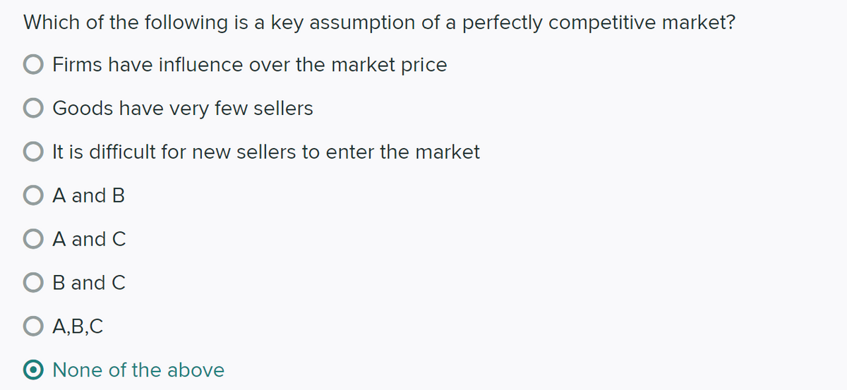 Which of the following is a key assumption of a perfectly competitive market?
Firms have influence over the market price
Goods have very few sellers
O It is difficult for new sellers to enter the market
A and B
A and C
B and C
O A,B,C
O None of the above

