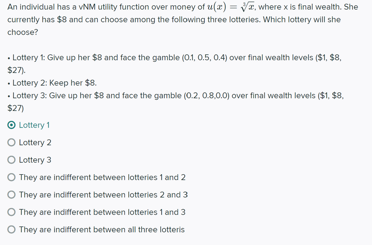 An individual has a vNM utility function over money of u(x)= x, where x is final wealth. She
currently has $8 and can choose among the following three lotteries. Which lottery will she
choose?
• Lottery 1: Give up her $8 and face the gamble (0.1, 0.5, 0.4) over final wealth levels ($1, $8,
$27).
• Lottery 2: Keep her $8.
• Lottery 3: Give up her $8 and face the gamble (0.2, 0.8,0.0) over final wealth levels ($1, $8,
$27)
O Lottery 1
O Lottery 2
Lottery 3
O They are indifferent between lotteries 1 and 2
O They are indifferent between lotteries 2 and 3
O They are indifferent between lotteries 1 and 3
O They are indifferent between all three lotteris
