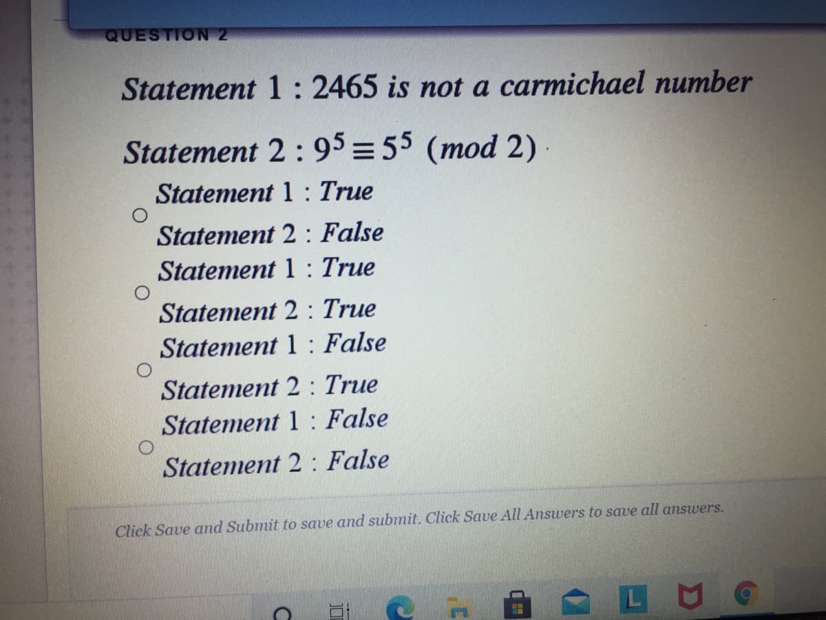 QUESTION 2
Statement 1: 2465 is not a carmichael number
Statement 2 : 95 = 55 (mod 2)
Statement 1 : True
Statement 2 : False
Statement 1 : True
Statement 2 : True
Statement 1 : False
Statement 2 : True
Statement 1 : False
Statement 2 : False
Click Save and Submit to save and submit. Click Save All Answers to save all answers.
